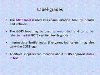 Label-grades
• The GOTS label is used as a communication tool by brands
and retailers.
• The GOTS logo may be used as on-product and consumer
label to market GOTS certified textile goods
• Intermediate Textile goods (like yarns, fabrics etc.) may also
carry the GOTS logo.
• Additives suppliers can mention about GOTS approval status
in text.
65
 