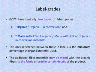Label-grades
• GOTS have basically two types of label grades.
1. “Organic / Organic – in conversion”, and
2. “ Made with X % of organic / Made with X % of Organic -
in conversion material”.
• The only difference between these 2 labels is the minimum
percentage of organic material used.
• The additional fiber materials may be mixed with the organic
fibers to the fabric or used in certain details of the product.
66
 