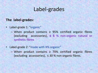 Label-grades
The label-grades:
• Label-grade 1: “organic”
– When product contains ≥ 95% certified organic fibres
(excluding accessories), ≤ 5 % non-organic natural or
synthetic fibres
• Label-grade 2: “made with X% organic”
– When product contains ≥ 70% certified organic fibres
(excluding accessories), ≤ 30 % non organic fibres.
67
 