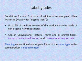 Label-grades
Conditions for and / or type of additional (non-organic) Fiber
Materials (Max 5% for “organic label”):
• Up to 5% of the fibre content of the products may be made of
non-organic / synthetic fibres
• And/or, Conventional natural fibres and all animal fibres,
except conventional cotton and conventional angora hair.
Blending conventional and organic fibres of the same type in the
same product is not permitted.
69
 