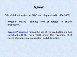 Organic
Official definitions (as per EU Council Regulation No. 834-2007)
• ‘Organic’ means coming from or related to organic
production.
• Organic Production means the use of the production method
compliant with the rules established in this regulation, at all
stages of production, preparation and distribution.
7
 
