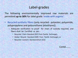 Label-grades
The following environmentally improved raw materials are
permitted up to 30% for label grade ‘made with organic’
• Recycled synthetic fibres (only recycled - polyester, polyamide,
polypropylene and polyurethane {elasthane}).
– Adequate verification to proof for chain of custody required, and
fibers shall be Certified as per :
• Recycled Claim Standard (RCS from Textile Exchange),
• Global Recycle Standard (GRS from Textile Exchange), or
• Recycled Content Standard (from SCS)
Contd……..
70
 