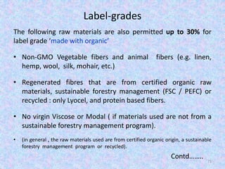Label-grades
The following raw materials are also permitted up to 30% for
label grade ‘made with organic’
• Non-GMO Vegetable fibers and animal fibers (e.g. linen,
hemp, wool, silk, mohair, etc.)
• Regenerated fibres that are from certified organic raw
materials, sustainable forestry management (FSC / PEFC) or
recycled : only Lyocel, and protein based fibers.
• No virgin Viscose or Modal ( if materials used are not from a
sustainable forestry management program).
• (in general , the raw materials used are from certified organic origin, a sustainable
forestry management program or recycled).
Contd……..
71
 