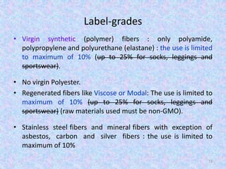 Label-grades
• Virgin synthetic (polymer) fibers : only polyamide,
polypropylene and polyurethane (elastane) : the use is limited
to maximum of 10% (up to 25% for socks, leggings and
sportswear).
• No virgin Polyester.
• Regenerated fibers like Viscose or Modal: The use is limited to
maximum of 10% (up to 25% for socks, leggings and
sportswear) (raw materials used must be non-GMO).
• Stainless steel fibers and mineral fibers with exception of
asbestos, carbon and silver fibers : the use is limited to
maximum of 10%
72
 