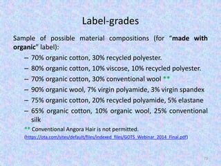 Label-grades
Sample of possible material compositions (for “made with
organic” label):
– 70% organic cotton, 30% recycled polyester.
– 80% organic cotton, 10% viscose, 10% recycled polyester.
– 70% organic cotton, 30% conventional wool **
– 90% organic wool, 7% virgin polyamide, 3% virgin spandex
– 75% organic cotton, 20% recycled polyamide, 5% elastane
– 65% organic cotton, 10% organic wool, 25% conventional
silk
** Conventional Angora Hair is not permitted.
(https://ota.com/sites/default/files/indexed_files/GOTS_Webinar_2014_Final.pdf)
73
 