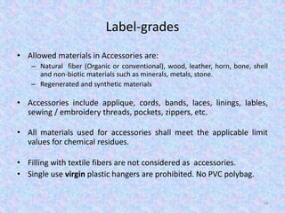 Label-grades
• Allowed materials in Accessories are:
– Natural fiber (Organic or conventional), wood, leather, horn, bone, shell
and non-biotic materials such as minerals, metals, stone.
– Regenerated and synthetic materials
• Accessories include applique, cords, bands, laces, linings, lables,
sewing / embroidery threads, pockets, zippers, etc.
• All materials used for accessories shall meet the applicable limit
values for chemical residues.
• Filling with textile fibers are not considered as accessories.
• Single use virgin plastic hangers are prohibited. No PVC polybag.
74
 