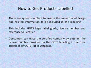 How to Get Products Labelled
• There are systems in place to ensure the correct label design
and related information to be included in the labelling.
• This includes GOTS logo, label grade, license number and
reference to Certifier.
• Consumers can trace the certified company by entering the
license number provided on the GOTS labelling in the ‘free
text field’ of GOTS Public Database.
75
 