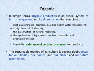 Organic
• In simple terms, Organic production is an overall system of
farm management and food production that combines :
– Best environmental practices, including better water management,
– a high level of biodiversity,
– the preservation of natural resources,
– the application of high animal welfare standards, and
– production method
in line with preference of certain consumers for products.
• This sustainable method of agriculture is beyond doubt better
for our bodies, our homes, and our planet and for future
generations.
8
 