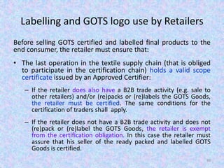 Labelling and GOTS logo use by Retailers
Before selling GOTS certified and labelled final products to the
end consumer, the retailer must ensure that:
• The last operation in the textile supply chain (that is obliged
to participate in the certification chain) holds a valid scope
certificate issued by an Approved Certifier:
– If the retailer does also have a B2B trade activity (e.g. sale to
other retailers) and/or (re)packs or (re)labels the GOTS Goods,
the retailer must be certified. The same conditions for the
certification of traders shall apply.
– If the retailer does not have a B2B trade activity and does not
(re)pack or (re)label the GOTS Goods, the retailer is exempt
from the certification obligation. In this case the retailer must
assure that his seller of the ready packed and labelled GOTS
Goods is certified.
80
 