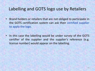 Labelling and GOTS logo use by Retailers
• Brand holders or retailers that are not obliged to participate in
the GOTS certification system can ask their certified supplier
to apply the logo.
• In this case the labelling would be under survey of the GOTS
certifier of the supplier and the supplier's reference (e.g.
license number) would appear on the labelling.
81
 