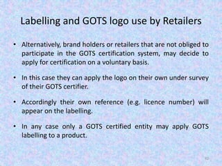 Labelling and GOTS logo use by Retailers
• Alternatively, brand holders or retailers that are not obliged to
participate in the GOTS certification system, may decide to
apply for certification on a voluntary basis.
• In this case they can apply the logo on their own under survey
of their GOTS certifier.
• Accordingly their own reference (e.g. licence number) will
appear on the labelling.
• In any case only a GOTS certified entity may apply GOTS
labelling to a product.
82
 