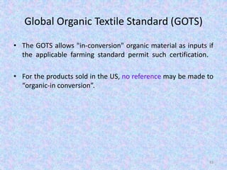 Global Organic Textile Standard (GOTS)
• The GOTS allows "in-conversion" organic material as inputs if
the applicable farming standard permit such certification.
• For the products sold in the US, no reference may be made to
“organic-in conversion”.
83
 