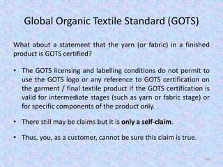 Global Organic Textile Standard (GOTS)
What about a statement that the yarn (or fabric) in a finished
product is GOTS certified?
• The GOTS licensing and labelling conditions do not permit to
use the GOTS logo or any reference to GOTS certification on
the garment / final textile product if the GOTS certification is
valid for intermediate stages (such as yarn or fabric stage) or
for specific components of the product only.
• There still may be claims but it is only a self-claim.
• Thus, you, as a customer, cannot be sure this claim is true.
84
 