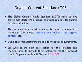 Organic Content Standard (OCS)
• The Global Organic Textile Standard (GOTS) exists to give
textile manufacturers a robust set of requirements for organic
textile production.
• This includes social, environmental, technical requirements,
restricted substances, blending not below 70% organic
content, etc.
• But, not all manufacturers are able to meet this requirements.
• So, what is the next best option for the Retailers and
manufacturers to show to their customers that their product
too is Organic / made with Organic ? It is OCS.
87
 