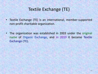 Textile Exchange (TE)
• Textile Exchange (TE) is an international, member-supported
non-profit charitable organization.
• The organization was established in 2003 under the original
name of Organic Exchange, and in 2010 it became Textile
Exchange (TE).
88
 