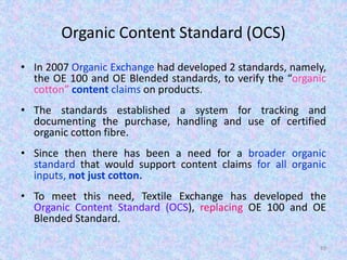 Organic Content Standard (OCS)
• In 2007 Organic Exchange had developed 2 standards, namely,
the OE 100 and OE Blended standards, to verify the “organic
cotton” content claims on products.
• The standards established a system for tracking and
documenting the purchase, handling and use of certified
organic cotton fibre.
• Since then there has been a need for a broader organic
standard that would support content claims for all organic
inputs, not just cotton.
• To meet this need, Textile Exchange has developed the
Organic Content Standard (OCS), replacing OE 100 and OE
Blended Standard.
89
 