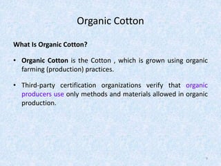 Organic Cotton
What Is Organic Cotton?
• Organic Cotton is the Cotton , which is grown using organic
farming (production) practices.
• Third-party certification organizations verify that organic
producers use only methods and materials allowed in organic
production.
9
 