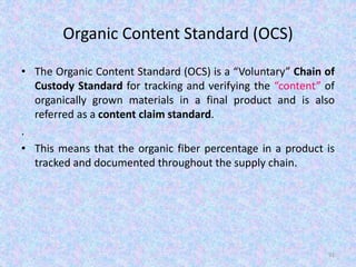 Organic Content Standard (OCS)
• The Organic Content Standard (OCS) is a “Voluntary” Chain of
Custody Standard for tracking and verifying the “content” of
organically grown materials in a final product and is also
referred as a content claim standard.
.
• This means that the organic fiber percentage in a product is
tracked and documented throughout the supply chain.
91
 