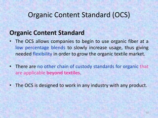 Organic Content Standard (OCS)
Organic Content Standard
• The OCS allows companies to begin to use organic fiber at a
low percentage blends to slowly increase usage, thus giving
needed flexibility in order to grow the organic textile market.
• There are no other chain of custody standards for organic that
are applicable beyond textiles.
• The OCS is designed to work in any industry with any product.
92
 