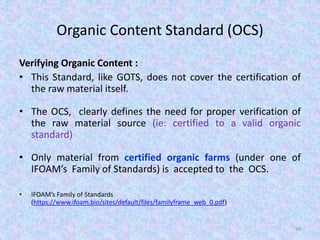 Organic Content Standard (OCS)
Verifying Organic Content :
• This Standard, like GOTS, does not cover the certification of
the raw material itself.
• The OCS, clearly defines the need for proper verification of
the raw material source (ie: certified to a valid organic
standard)
• Only material from certified organic farms (under one of
IFOAM’s Family of Standards) is accepted to the OCS.
• IFOAM’s Family of Standards
(https://www.ifoam.bio/sites/default/files/familyframe_web_0.pdf)
94
 