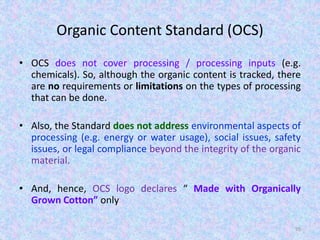 Organic Content Standard (OCS)
• OCS does not cover processing / processing inputs (e.g.
chemicals). So, although the organic content is tracked, there
are no requirements or limitations on the types of processing
that can be done.
• Also, the Standard does not address environmental aspects of
processing (e.g. energy or water usage), social issues, safety
issues, or legal compliance beyond the integrity of the organic
material.
• And, hence, OCS logo declares “ Made with Organically
Grown Cotton” only
95
 