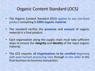 Organic Content Standard (OCS)
• The Organic Content Standard (OCS) applies to any non-food
product containing 5-100% organic material.
• The standard verifies the presence and amount of organic
material in a final product.
• Each organization along the supply chain must take sufficient
steps to ensure the integrity and identity of the input organic
material.
• The OCS requires all Organizations to be certified beginning
with post-harvest processing sites through to the seller in the
final business-to-business transaction.
96
 