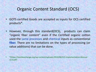 Organic Content Standard (OCS)
• GOTS certified Goods are accepted as inputs for OCS certified
products*.
• However, through this standard(OCS), products can claim
“organic fiber content” even if the Certified organic cotton
used the same processes and chemical inputs as conventional
fiber. There are no limitations on the types of processing (or
value additions) that can be done.
• *(https://textileexchange.org/wp-content/uploads/2016/06/CCS-Implementation-Manual-
v2.0.pdf)
97
 