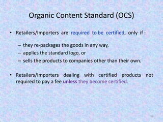 Organic Content Standard (OCS)
• Retailers/Importers are required to be certified, only if :
– they re-packages the goods in any way,
– applies the standard logo, or
– sells the products to companies other than their own.
• Retailers/Importers dealing with certified products not
required to pay a fee unless they become certified.
99
 