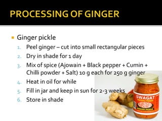  Ginger pickle
1. Peel ginger – cut into small rectangular pieces
2. Dry in shade for 1 day
3. Mix of spice (Ajowain + Black pepper + Cumin +
Chilli powder + Salt) 10 g each for 250 g ginger
4. Heat in oil for while
5. Fill in jar and keep in sun for 2-3 weeks
6. Store in shade
 