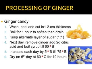  Ginger candy
1. Wash, peel and cut in1-2 cm thickness
2. Boil for 1 hour to soften then drain
3. Keep alternate layer of sugar (1:1)
4. Next day, remove ginger add 2g citric
acid and boil syrup till 60 ° B
5. Increase each day by 5 ° B till 75 ° B
6. Dry on 6th day at 60 ° C for 10 hours
 