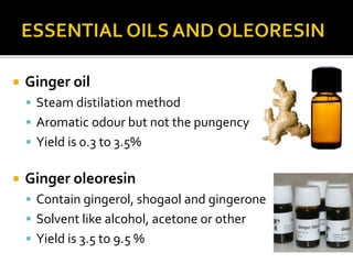  Ginger oil
 Steam distilation method
 Aromatic odour but not the pungency
 Yield is 0.3 to 3.5%
 Ginger oleoresin
 Contain gingerol, shogaol and gingerone
 Solvent like alcohol, acetone or other
 Yield is 3.5 to 9.5 %
 