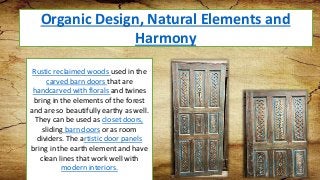 Organic Design, Natural Elements and
Harmony
Rustic reclaimed woods used in the
carved barn doors that are
handcarved with florals and twines
bring in the elements of the forest
and are so beautifully earthy as well.
They can be used as closet doors,
sliding barn doors or as room
dividers. The artistic door panels
bring in the earth element and have
clean lines that work well with
modern interiors.
 