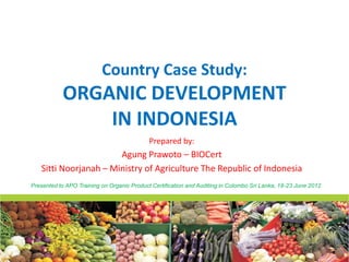 Country Case Study:
           ORGANIC DEVELOPMENT
               IN INDONESIA
                                            Prepared by:
                       Agung Prawoto – BIOCert
   Sitti Noorjanah – Ministry of Agriculture The Republic of Indonesia
Presented to APO Training on Organic Product Certification and Auditing in Colombo Sri Lanka, 18-23 June 2012
 