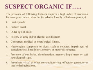 SUSPECT ORGANIC IF…..
The presence of following features requires a high index of suspicion
for an organic mental disorder (or what is loosely called as organicity)
1. First episode
2. Sudden onset
3. Older age of onset
4. History of drug and/or alcohol use disorder.
5. Concurrent medical or neurological illness.
6. Neurological symptoms or signs, such as seizures, impairment of
consciousness, head injury, sensory or motor disturbance.
7. Presence of confusion, disorientation, memory impairment or soft
neurological signs.
8. Prominent visual or other non-auditory (e.g. olfactory, gustatory or
tactile) hallucinations.
 