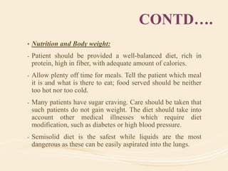 CONTD….
• Nutrition and Body weight:
- Patient should be provided a well-balanced diet, rich in
protein, high in fiber, with adequate amount of calories.
- Allow plenty off time for meals. Tell the patient which meal
it is and what is there to eat; food served should be neither
too hot nor too cold.
- Many patients have sugar craving. Care should be taken that
such patients do not gain weight. The diet should take into
account other medical illnesses which require diet
modification, such as diabetes or high blood pressure.
- Semisolid diet is the safest while liquids are the most
dangerous as these can be easily aspirated into the lungs.
 