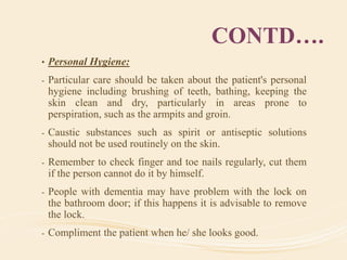 CONTD….
• Personal Hygiene:
- Particular care should be taken about the patient's personal
hygiene including brushing of teeth, bathing, keeping the
skin clean and dry, particularly in areas prone to
perspiration, such as the armpits and groin.
- Caustic substances such as spirit or antiseptic solutions
should not be used routinely on the skin.
- Remember to check finger and toe nails regularly, cut them
if the person cannot do it by himself.
- People with dementia may have problem with the lock on
the bathroom door; if this happens it is advisable to remove
the lock.
- Compliment the patient when he/ she looks good.
 