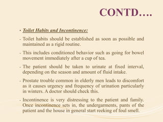 CONTD….
• Toilet Habits and Incontinence:
- Toilet habits should be established as soon as possible and
maintained as a rigid routine.
- This includes conditioned behavior such as going for bowel
movement immediately after a cup of tea.
- The patient should be taken to urinate at fixed interval,
depending on the season and amount of fluid intake.
- Prostate trouble common in elderly men leads to discomfort
as it causes urgency and frequency of urination particularly
in winters. A doctor should check this.
- Incontinence is very distressing to the patient and family.
Once incontinence sets in, the undergarments, pants of the
patient and the house in general start reeking of foul smell.
 