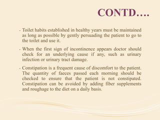 CONTD….
- Toilet habits established in healthy years must be maintained
as long as possible by gently persuading the patient to go to
the toilet and use it.
- When the first sign of incontinence appears doctor should
check for an underlying cause if any, such as urinary
infection or urinary tract damage.
- Constipation is a frequent cause of discomfort to the patient.
The quantity of faeces passed each morning should be
checked to ensure that the patient is not constipated.
Constipation can be avoided by adding fiber supplements
and roughage to the diet on a daily basis.
 