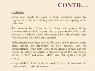 CONTD….
• Accidents:
- Great care should be taken to avoid accidents caused by
tripping over furniture, falling down the stairs or slipping in the
bathroom.
- The reasons for falling include loose and poorly fitting
footwear and wrinkled carpets. Ideally, patients should be made
to wear soft slip-on shoes with straps which fit securely. Any
floor covering must be firmly secured.
- Older people have been driving for years and in modern cities
many people are dependent on their personal cars for
transportation. Once early signs of the disease appear, patients
should be gently persuaded to stop driving as this can pose a
hazard to them and others. Make sure that lights are bright
enough.
- Keep matches, bleach, and paints out of reach. Do not allow the
patient to take medication alone.
 