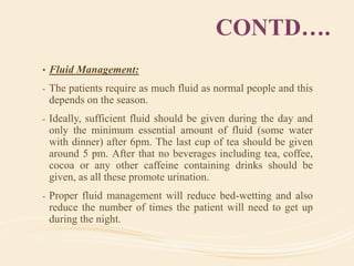 CONTD….
• Fluid Management:
- The patients require as much fluid as normal people and this
depends on the season.
- Ideally, sufficient fluid should be given during the day and
only the minimum essential amount of fluid (some water
with dinner) after 6pm. The last cup of tea should be given
around 5 pm. After that no beverages including tea, coffee,
cocoa or any other caffeine containing drinks should be
given, as all these promote urination.
- Proper fluid management will reduce bed-wetting and also
reduce the number of times the patient will need to get up
during the night.
 