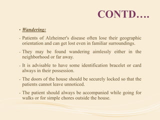 CONTD….
• Wandering:
- Patients of Alzheimer's disease often lose their geographic
orientation and can get lost even in familiar surroundings.
- They may be found wandering aimlessly either in the
neighborhood or far away.
- It is advisable to have some identification bracelet or card
always in their possession.
- The doors of the house should be securely locked so that the
patients cannot leave unnoticed.
- The patient should always be accompanied while going for
walks or for simple chores outside the house.
 