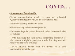 CONTD….
• Interpersonal Relationship:
- Verbal communication should be clear and unhurried.
Questions that require 'yes', or 'no' answers are best.
- Reinforce socially acceptable skills.
- Give necessary information repeatedly.
- Focus on things the person does well rather than on mistakes
or failures.
- Try to make sure that each day has some thing of interest for
the patient- it might be going for a walk, listening to music;
talk about the day's activities.
- Try to involve patient with old friends for a chat,
reminiscing about the past.
 
