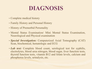 DIAGNOSIS
• Complete medical history
• Family History and Personal History
• History of Premorbid Personality
• Mental Status Examination/ Mini Mental Status Examination,
Neurological and Physical examination
• Special Investigation: Computerized Axial Tomography (CAT)
Scan, biochemical, hematologic and ECG
• Lab test: Complete blood count, serological test for syphilis,
electrolytes, blood urea nitrogen, blood sugar, liver function tests,
thyroid function tests, vitamin B12 and folate levels, calcium and
phosphorus levels, urinalysis, etc.
 