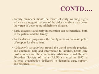 CONTD….
• Family members should be aware of early warning signs
which may suggest that one of the older members may be on
the verge of developing Alzheimer's disease.
• Early diagnosis and early intervention can be beneficial both
to the patient and the family.
• As the disease progresses, the family remains the main pillar
of support for the patient.
• Alzheimer's associations around the world provide practical
and emotional help and information to families, health care
professionals and the community. Alzheimer's and Related
Disorders Society of India (ARDSI) started in 1992, a
national organization dedicated to dementia care, support
and research.
 