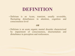 DEFINITION
• Delirium is an Acute, transient, usually reversible,
fluctuating disturbances in attention, cognition and
consciousness level
OR
• Delirium is an acute organic mental disorder characterized
by impairment of consciousness, disorientation and
disturbance in perception and restlessness.
 