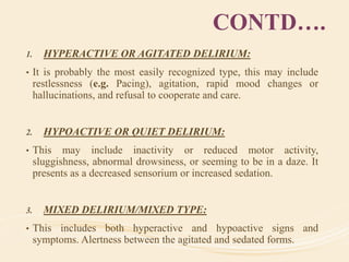 CONTD….
1. HYPERACTIVE OR AGITATED DELIRIUM:
• It is probably the most easily recognized type, this may include
restlessness (e.g. Pacing), agitation, rapid mood changes or
hallucinations, and refusal to cooperate and care.
2. HYPOACTIVE OR QUIET DELIRIUM:
• This may include inactivity or reduced motor activity,
sluggishness, abnormal drowsiness, or seeming to be in a daze. It
presents as a decreased sensorium or increased sedation.
3. MIXED DELIRIUM/MIXED TYPE:
• This includes both hyperactive and hypoactive signs and
symptoms. Alertness between the agitated and sedated forms.
 