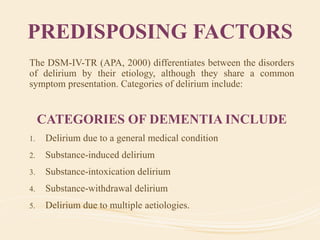 PREDISPOSING FACTORS
The DSM-IV-TR (APA, 2000) differentiates between the disorders
of delirium by their etiology, although they share a common
symptom presentation. Categories of delirium include:
CATEGORIES OF DEMENTIA INCLUDE
1. Delirium due to a general medical condition
2. Substance-induced delirium
3. Substance-intoxication delirium
4. Substance-withdrawal delirium
5. Delirium due to multiple aetiologies.
 