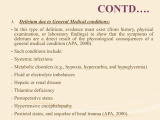 CONTD….
1. Delirium due to General Medical conditions:
• In this type of delirium, evidence must exist (from history, physical
examination, or laboratory findings) to show that the symptoms of
delirium are a direct result of the physiological consequences of a
general medical condition (APA, 2000).
• Such conditions include:
- Systemic infections
- Metabolic disorders (e.g., hypoxia, hypercarbia, and hypoglycemia)
- Fluid or electrolyte imbalances
- Hepatic or renal disease
- Thiamine deficiency
- Postoperative states
- Hypertensive encephalopathy
- Postictal states, and sequelae of head trauma (APA, 2000).
 