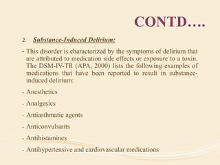 CONTD….
2. Substance-Induced Delirium:
• This disorder is characterized by the symptoms of delirium that
are attributed to medication side effects or exposure to a toxin.
The DSM-IV-TR (APA, 2000) lists the following examples of
medications that have been reported to result in substance-
induced delirium:
- Anesthetics
- Analgesics
- Antiasthmatic agents
- Anticonvulsants
- Antihistamines
- Antihypertensive and cardiovascular medications
 