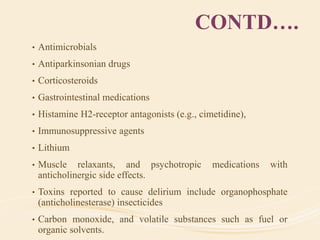 CONTD….
• Antimicrobials
• Antiparkinsonian drugs
• Corticosteroids
• Gastrointestinal medications
• Histamine H2-receptor antagonists (e.g., cimetidine),
• Immunosuppressive agents
• Lithium
• Muscle relaxants, and psychotropic medications with
anticholinergic side effects.
• Toxins reported to cause delirium include organophosphate
(anticholinesterase) insecticides
• Carbon monoxide, and volatile substances such as fuel or
organic solvents.
 